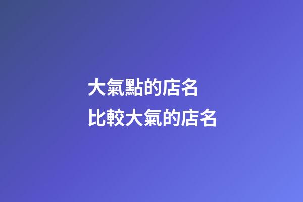 大氣點的店名 比較大氣的店名-第1張-店鋪起名-玄機派